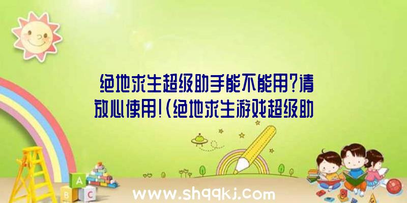 绝地求生超级助手能不能用？请放心使用！（绝地求生游戏超级助手能否用？）